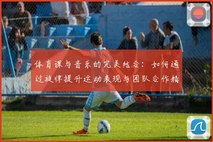 体育课与音乐的完美结合：如何通过旋律提升运动表现与团队合作精神