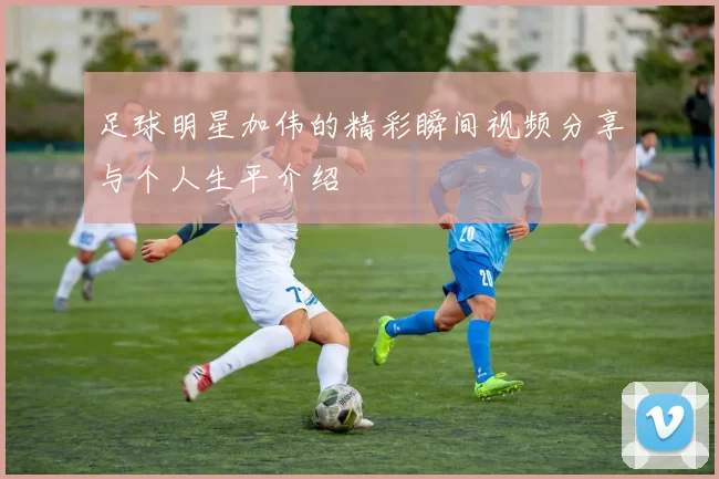 足球明星加伟的精彩瞬间视频分享与个人生平介绍