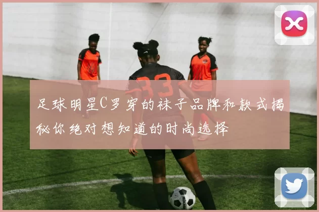 足球明星C罗穿的袜子品牌和款式揭秘你绝对想知道的时尚选择