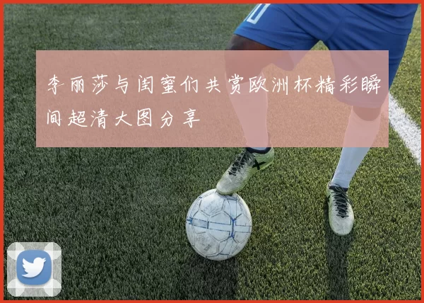 李丽莎与闺蜜们共赏欧洲杯精彩瞬间超清大图分享