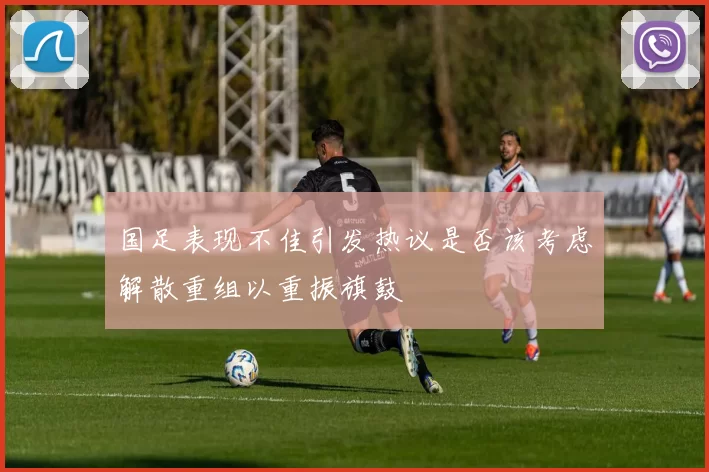 国足表现不佳引发热议是否该考虑解散重组以重振旗鼓