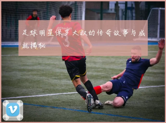足球明星保罗大叔的传奇故事与成就揭秘