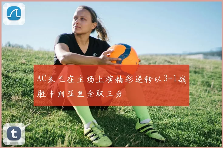 AC米兰在主场上演精彩逆转以3-1战胜卡利亚里全取三分