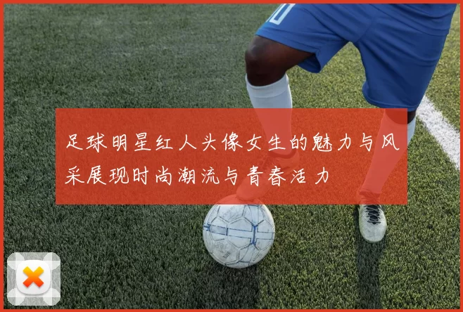 足球明星红人头像女生的魅力与风采展现时尚潮流与青春活力