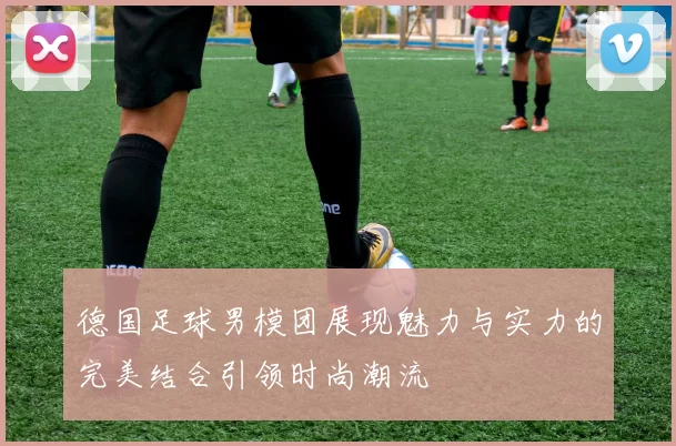 德国足球男模团展现魅力与实力的完美结合引领时尚潮流